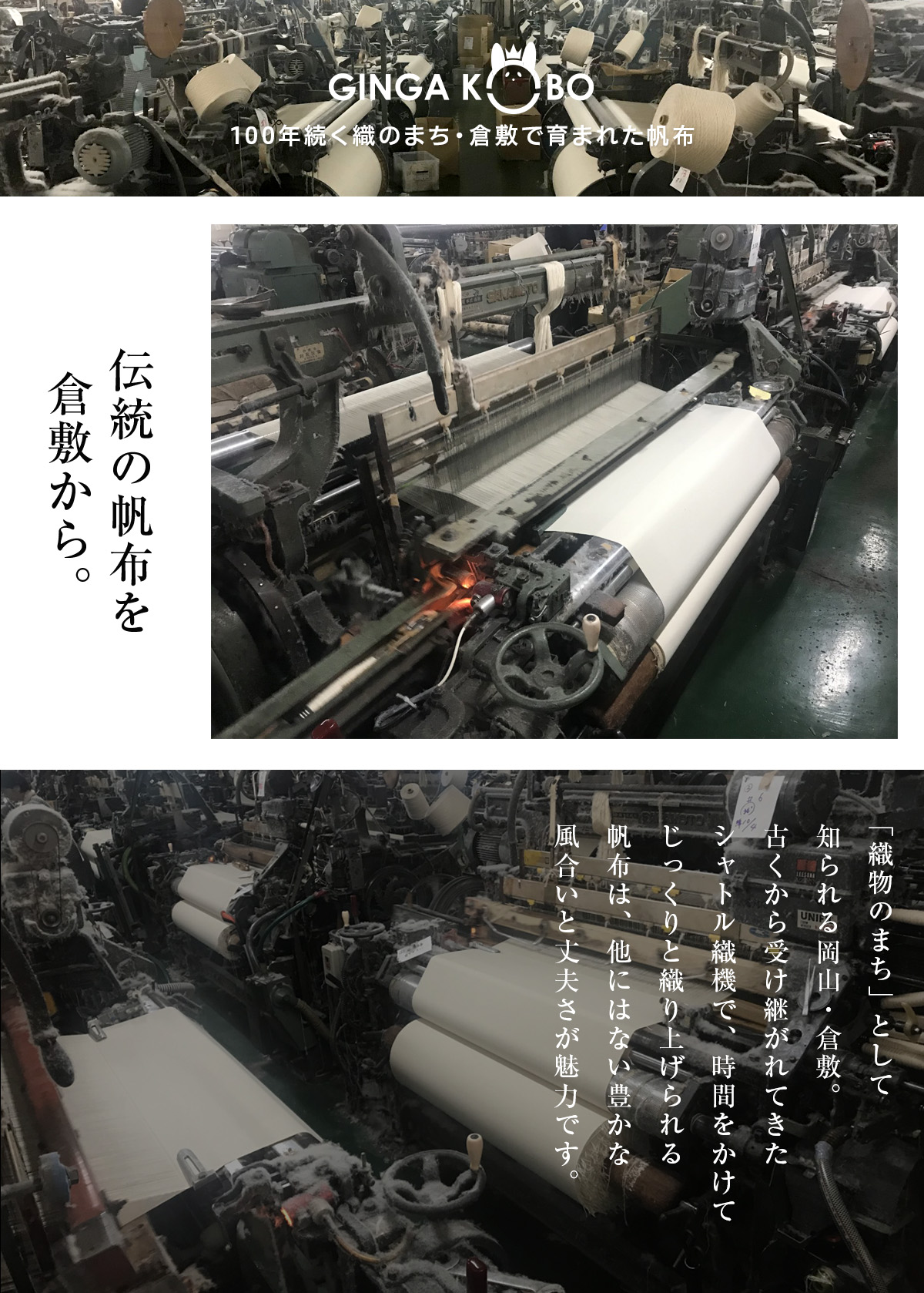 
                     100年続く織のまち・倉敷で育まれた帆布。伝統の帆布を倉敷から。
                     「織物のまち」として知られる岡山・倉敷。
                     古くから受け継がれてきたシャトル織機で、時間をかけてじっくりと織り上げられる帆布は、
                     他にはない豊かな風合いと丈夫さが魅力です。