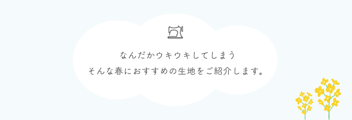 なんだかウキウキしてしまう。そんな春におすすめの生地をご紹介します。